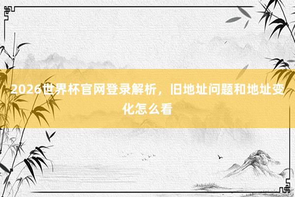 2026世界杯官网登录解析，旧地址问题和地址变化怎么看